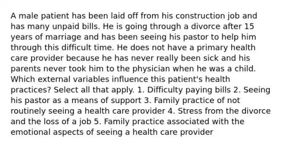 A male patient has been laid off from his construction job and has many unpaid bills. He is going through a divorce after 15 years of marriage and has been seeing his pastor to help him through this difficult time. He does not have a primary health care provider because he has never really been sick and his parents never took him to the physician when he was a child. Which external variables influence this patient's health practices? Select all that apply. 1. Difficulty paying bills 2. Seeing his pastor as a means of support 3. Family practice of not routinely seeing a health care provider 4. Stress from the divorce and the loss of a job 5. Family practice associated with the emotional aspects of seeing a health care provider