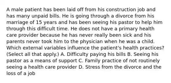 A male patient has been laid off from his construction job and has many unpaid bills. He is going through a divorce from his marriage of 15 years and has been seeing his pastor to help him through this difficult time. He does not have a primary health care provider because he has never really been sick and his parents never took him to the physician when he was a child. Which external variables influence the patient's health practices? (Select all that apply.) A. Difficulty paying his bills B. Seeing his pastor as a means of support C. Family practice of not routinely seeing a health care provider D. Stress from the divorce and the loss of a job