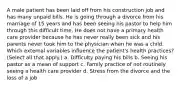 A male patient has been laid off from his construction job and has many unpaid bills. He is going through a divorce from his marriage of 15 years and has been seeing his pastor to help him through this difficult time. He does not have a primary health care provider because he has never really been sick and his parents never took him to the physician when he was a child. Which external variables influence the patient's health practices? (Select all that apply.) a. Difficulty paying his bills b. Seeing his pastor as a mean of support c. Family practice of not routinely seeing a health care provider d. Stress from the divorce and the loss of a job