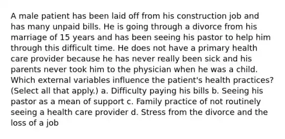 A male patient has been laid off from his construction job and has many unpaid bills. He is going through a divorce from his marriage of 15 years and has been seeing his pastor to help him through this difficult time. He does not have a primary health care provider because he has never really been sick and his parents never took him to the physician when he was a child. Which external variables influence the patient's health practices? (Select all that apply.) a. Difficulty paying his bills b. Seeing his pastor as a mean of support c. Family practice of not routinely seeing a health care provider d. Stress from the divorce and the loss of a job