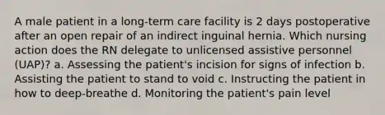 A male patient in a long-term care facility is 2 days postoperative after an open repair of an indirect inguinal hernia. Which nursing action does the RN delegate to unlicensed assistive personnel (UAP)? a. Assessing the patient's incision for signs of infection b. Assisting the patient to stand to void c. Instructing the patient in how to deep-breathe d. Monitoring the patient's pain level