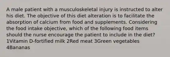 A male patient with a musculoskeletal injury is instructed to alter his diet. The objective of this diet alteration is to facilitate the absorption of calcium from food and supplements. Considering the food intake objective, which of the following food items should the nurse encourage the patient to include in the diet? 1Vitamin D-fortified milk 2Red meat 3Green vegetables 4Bananas