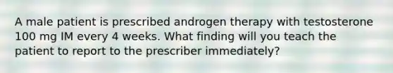 A male patient is prescribed androgen therapy with testosterone 100 mg IM every 4 weeks. What finding will you teach the patient to report to the prescriber immediately?