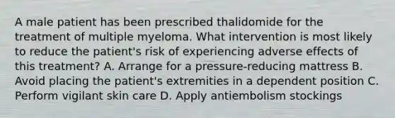 A male patient has been prescribed thalidomide for the treatment of multiple myeloma. What intervention is most likely to reduce the patient's risk of experiencing adverse effects of this treatment? A. Arrange for a pressure-reducing mattress B. Avoid placing the patient's extremities in a dependent position C. Perform vigilant skin care D. Apply antiembolism stockings