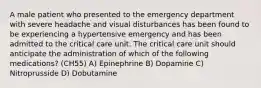 A male patient who presented to the emergency department with severe headache and visual disturbances has been found to be experiencing a hypertensive emergency and has been admitted to the critical care unit. The critical care unit should anticipate the administration of which of the following medications? (CH55) A) Epinephrine B) Dopamine C) Nitroprusside D) Dobutamine