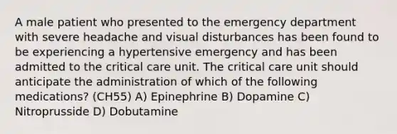 A male patient who presented to the emergency department with severe headache and visual disturbances has been found to be experiencing a hypertensive emergency and has been admitted to the critical care unit. The critical care unit should anticipate the administration of which of the following medications? (CH55) A) Epinephrine B) Dopamine C) Nitroprusside D) Dobutamine