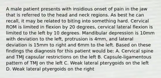 A male patient presents with insidious onset of pain in the jaw that is referred to the head and neck regions. As best he can recall, it may be related to biting into something hard. Cervical ROM is limited in flexion by 20 degrees, cervical lateral flexion is limited to the left by 10 degrees. Mandibular depression is 10mm with deviation to the left, protrusion is 4mm, and lateral deviation is 15mm to right and 6mm to the left. Based on these findings the diagnosis for this patient would be: A. Cervical spine and TMJ capsular restrictions on the left B. Capsule-ligamentous pattern of TMJ on the left C. Weak lateral pterygoids on the left D. Weak lateral ptyergoids on the right