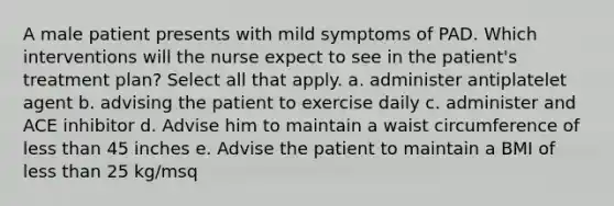 A male patient presents with mild symptoms of PAD. Which interventions will the nurse expect to see in the patient's treatment plan? Select all that apply. a. administer antiplatelet agent b. advising the patient to exercise daily c. administer and ACE inhibitor d. Advise him to maintain a waist circumference of less than 45 inches e. Advise the patient to maintain a BMI of less than 25 kg/msq