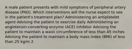 A male patient presents with mild symptoms of peripheral artery disease (PAD). Which interventions will the nurse expect to see in the patient's treatment plan? Administering an antiplatelet agent Advising the patient to exercise daily Administering an angiotensin-converting enzyme (ACE) inhibitor Advising the patient to maintain a waist circumference of less than 45 inches Advising the patient to maintain a body mass index (BMI) of less than 25 kg/m 2