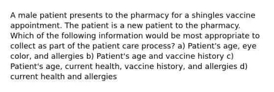 A male patient presents to the pharmacy for a shingles vaccine appointment. The patient is a new patient to the pharmacy. Which of the following information would be most appropriate to collect as part of the patient care process? a) Patient's age, eye color, and allergies b) Patient's age and vaccine history c) Patient's age, current health, vaccine history, and allergies d) current health and allergies