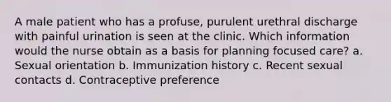 A male patient who has a profuse, purulent urethral discharge with painful urination is seen at the clinic. Which information would the nurse obtain as a basis for planning focused care? a. Sexual orientation b. Immunization history c. Recent sexual contacts d. Contraceptive preference