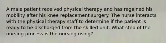 A male patient received physical therapy and has regained his mobility after his knee replacement surgery. The nurse interacts with the physical therapy staff to determine if the patient is ready to be discharged from the skilled unit. What step of the nursing process is the nursing using?