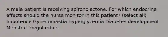 A male patient is receiving spironolactone. For which endocrine effects should the nurse monitor in this patient? (select all) Impotence Gynecomastia Hyperglycemia Diabetes development Menstral irregularities