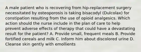 A male patient who is recovering from hip-replacement surgery necessitated by osteoporosis is taking bisacodyl (Dulcolax) for constipation resulting from the use of opioid analgesics. Which action should the nurse include in the plan of care to help prevent adverse effects of therapy that could have a devastating result for the patient? A. Provide small, frequent meals B. Provide fortified cereals and milk C. Inform him about discolored urine D. Cleanse skin gently with emollients