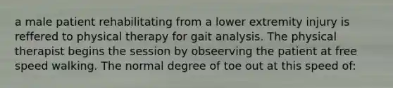 a male patient rehabilitating from a lower extremity injury is reffered to physical therapy for gait analysis. The physical therapist begins the session by obseerving the patient at free speed walking. The normal degree of toe out at this speed of: