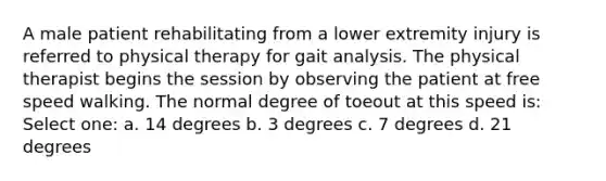 A male patient rehabilitating from a lower extremity injury is referred to physical therapy for gait analysis. The physical therapist begins the session by observing the patient at free speed walking. The normal degree of toeout at this speed is: Select one: a. 14 degrees b. 3 degrees c. 7 degrees d. 21 degrees