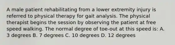 A male patient rehabilitating from a lower extremity injury is referred to physical therapy for gait analysis. The physical therapist begins the session by observing the patient at free speed walking. The normal degree of toe-out at this speed is: A. 3 degrees B. 7 degrees C. 10 degrees D. 12 degrees