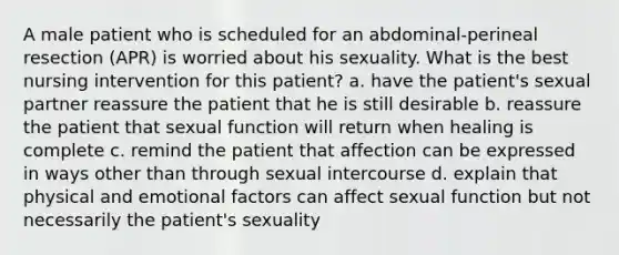 A male patient who is scheduled for an abdominal-perineal resection (APR) is worried about his sexuality. What is the best nursing intervention for this patient? a. have the patient's sexual partner reassure the patient that he is still desirable b. reassure the patient that sexual function will return when healing is complete c. remind the patient that affection can be expressed in ways other than through sexual intercourse d. explain that physical and emotional factors can affect sexual function but not necessarily the patient's sexuality