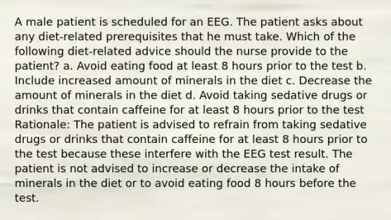 A male patient is scheduled for an EEG. The patient asks about any diet-related prerequisites that he must take. Which of the following diet-related advice should the nurse provide to the patient? a. Avoid eating food at least 8 hours prior to the test b. Include increased amount of minerals in the diet c. Decrease the amount of minerals in the diet d. Avoid taking sedative drugs or drinks that contain caffeine for at least 8 hours prior to the test Rationale: The patient is advised to refrain from taking sedative drugs or drinks that contain caffeine for at least 8 hours prior to the test because these interfere with the EEG test result. The patient is not advised to increase or decrease the intake of minerals in the diet or to avoid eating food 8 hours before the test.