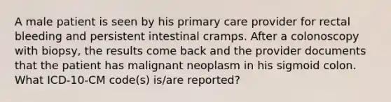 A male patient is seen by his primary care provider for rectal bleeding and persistent intestinal cramps. After a colonoscopy with biopsy, the results come back and the provider documents that the patient has malignant neoplasm in his sigmoid colon. What ICD-10-CM code(s) is/are reported?