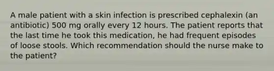 A male patient with a skin infection is prescribed cephalexin (an antibiotic) 500 mg orally every 12 hours. The patient reports that the last time he took this medication, he had frequent episodes of loose stools. Which recommendation should the nurse make to the patient?