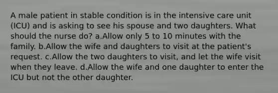 A male patient in stable condition is in the intensive care unit (ICU) and is asking to see his spouse and two daughters. What should the nurse do? a.Allow only 5 to 10 minutes with the family. b.Allow the wife and daughters to visit at the patient's request. c.Allow the two daughters to visit, and let the wife visit when they leave. d.Allow the wife and one daughter to enter the ICU but not the other daughter.