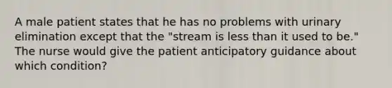 A male patient states that he has no problems with urinary elimination except that the "stream is less than it used to be." The nurse would give the patient anticipatory guidance about which condition?