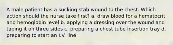 A male patient has a sucking stab wound to the chest. Which action should the nurse take first? a. draw blood for a hematocrit and hemoglobin level b. applying a dressing over the wound and taping it on three sides c. preparing a chest tube insertion tray d. preparing to start an I.V. line