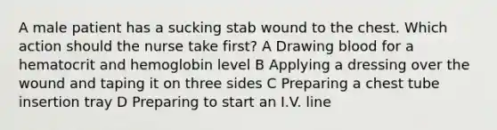 A male patient has a sucking stab wound to the chest. Which action should the nurse take first? A Drawing blood for a hematocrit and hemoglobin level B Applying a dressing over the wound and taping it on three sides C Preparing a chest tube insertion tray D Preparing to start an I.V. line