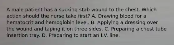 A male patient has a sucking stab wound to the chest. Which action should the nurse take first? A. Drawing blood for a hematocrit and hemoglobin level. B. Applying a dressing over the wound and taping it on three sides. C. Preparing a chest tube insertion tray. D. Preparing to start an I.V. line.