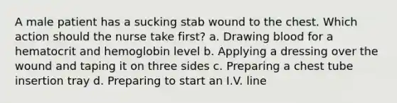 A male patient has a sucking stab wound to the chest. Which action should the nurse take first? a. Drawing blood for a hematocrit and hemoglobin level b. Applying a dressing over the wound and taping it on three sides c. Preparing a chest tube insertion tray d. Preparing to start an I.V. line