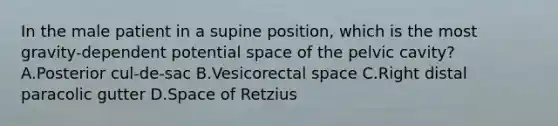 In the male patient in a supine position, which is the most gravity-dependent potential space of the pelvic cavity? A.Posterior cul-de-sac B.Vesicorectal space C.Right distal paracolic gutter D.Space of Retzius