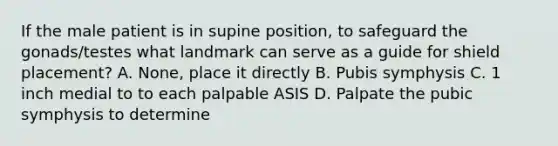 If the male patient is in supine position, to safeguard the gonads/testes what landmark can serve as a guide for shield placement? A. None, place it directly B. Pubis symphysis C. 1 inch medial to to each palpable ASIS D. Palpate the pubic symphysis to determine