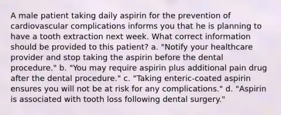 A male patient taking daily aspirin for the prevention of cardiovascular complications informs you that he is planning to have a tooth extraction next week. What correct information should be provided to this patient? a. "Notify your healthcare provider and stop taking the aspirin before the dental procedure." b. "You may require aspirin plus additional pain drug after the dental procedure." c. "Taking enteric-coated aspirin ensures you will not be at risk for any complications." d. "Aspirin is associated with tooth loss following dental surgery."