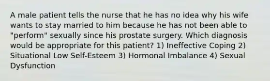 A male patient tells the nurse that he has no idea why his wife wants to stay married to him because he has not been able to "perform" sexually since his prostate surgery. Which diagnosis would be appropriate for this patient? 1) Ineffective Coping 2) Situational Low Self-Esteem 3) Hormonal Imbalance 4) Sexual Dysfunction