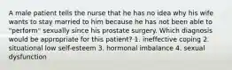 A male patient tells the nurse that he has no idea why his wife wants to stay married to him because he has not been able to "perform" sexually since his prostate surgery. Which diagnosis would be appropriate for this patient? 1. ineffective coping 2. situational low self-esteem 3. hormonal imbalance 4. sexual dysfunction