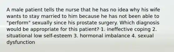 A male patient tells the nurse that he has no idea why his wife wants to stay married to him because he has not been able to "perform" sexually since his prostate surgery. Which diagnosis would be appropriate for this patient? 1. ineffective coping 2. situational low self-esteem 3. hormonal imbalance 4. sexual dysfunction