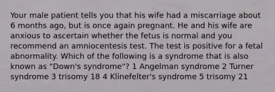 Your male patient tells you that his wife had a miscarriage about 6 months ago, but is once again pregnant. He and his wife are anxious to ascertain whether the fetus is normal and you recommend an amniocentesis test. The test is positive for a fetal abnormality. Which of the following is a syndrome that is also known as "Down's syndrome"? 1 Angelman syndrome 2 Turner syndrome 3 trisomy 18 4 Klinefelter's syndrome 5 trisomy 21