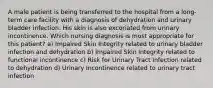 A male patient is being transferred to the hospital from a long-term care facility with a diagnosis of dehydration and urinary bladder infection. His skin is also excoriated from urinary incontinence. Which nursing diagnosis is most appropriate for this patient? a) Impaired Skin Integrity related to urinary bladder infection and dehydration b) Impaired Skin Integrity related to functional incontinence c) Risk for Urinary Tract Infection related to dehydration d) Urinary Incontinence related to urinary tract infection