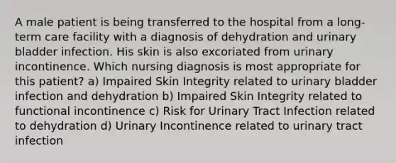 A male patient is being transferred to the hospital from a long-term care facility with a diagnosis of dehydration and urinary bladder infection. His skin is also excoriated from urinary incontinence. Which nursing diagnosis is most appropriate for this patient? a) Impaired Skin Integrity related to urinary bladder infection and dehydration b) Impaired Skin Integrity related to functional incontinence c) Risk for Urinary Tract Infection related to dehydration d) Urinary Incontinence related to urinary tract infection