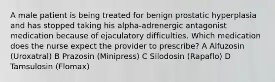 A male patient is being treated for benign prostatic hyperplasia and has stopped taking his alpha-adrenergic antagonist medication because of ejaculatory difficulties. Which medication does the nurse expect the provider to prescribe? A Alfuzosin (Uroxatral) B Prazosin (Minipress) C Silodosin (Rapaflo) D Tamsulosin (Flomax)