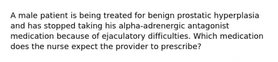 A male patient is being treated for benign prostatic hyperplasia and has stopped taking his alpha-adrenergic antagonist medication because of ejaculatory difficulties. Which medication does the nurse expect the provider to prescribe?