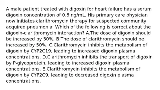 A male patient treated with digoxin for heart failure has a serum digoxin concentration of 0.8 ng/mL. His primary care physician now initiates clarithromycin therapy for suspected community acquired pneumonia. Which of the following is correct about the digoxin-clarithromycin interaction? A.The dose of digoxin should be increased by 50%. B.The dose of clarithromycin should be increased by 50%. C.Clarithromycin inhibits the metabolism of digoxin by CYP2C19, leading to increased digoxin plasma concentrations. D.Clarithromycin inhibits the transport of digoxin by P-glycoprotein, leading to increased digoxin plasma concentrations. E.Clarithromycin inhibits the metabolism of digoxin by CYP2C9, leading to decreased digoxin plasma concentrations.