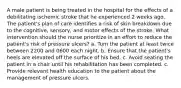 A male patient is being treated in the hospital for the effects of a debilitating ischemic stroke that he experienced 2 weeks ago. The patient's plan of care identifies a risk of skin breakdown due to the cognitive, sensory, and motor effects of the stroke. What intervention should the nurse prioritize in an effort to reduce the patient's risk of pressure ulcers? a. Turn the patient at least twice between 2200 and 0600 each night. b. Ensure that the patient's heels are elevated off the surface of his bed. c. Avoid seating the patient in a chair until his rehabilitation has been completed. c. Provide relevant health education to the patient about the management of pressure ulcers.