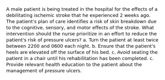 A male patient is being treated in the hospital for the effects of a debilitating ischemic stroke that he experienced 2 weeks ago. The patient's plan of care identifies a risk of skin breakdown due to the cognitive, sensory, and motor effects of the stroke. What intervention should the nurse prioritize in an effort to reduce the patient's risk of pressure ulcers? a. Turn the patient at least twice between 2200 and 0600 each night. b. Ensure that the patient's heels are elevated off the surface of his bed. c. Avoid seating the patient in a chair until his rehabilitation has been completed. c. Provide relevant health education to the patient about the management of pressure ulcers.