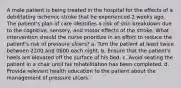 A male patient is being treated in the hospital for the effects of a debilitating ischemic stroke that he experienced 2 weeks ago. The patient's plan of care identifies a risk of skin breakdown due to the cognitive, sensory, and motor effects of the stroke. What intervention should the nurse prioritize in an effort to reduce the patient's risk of pressure ulcers? a. Turn the patient at least twice between 2200 and 0600 each night. b. Ensure that the patient's heels are elevated off the surface of his bed. c. Avoid seating the patient in a chair until his rehabilitation has been completed. d. Provide relevant health education to the patient about the management of pressure ulcers.