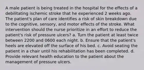 A male patient is being treated in the hospital for the effects of a debilitating ischemic stroke that he experienced 2 weeks ago. The patient's plan of care identifies a risk of skin breakdown due to the cognitive, sensory, and motor effects of the stroke. What intervention should the nurse prioritize in an effort to reduce the patient's risk of pressure ulcers? a. Turn the patient at least twice between 2200 and 0600 each night. b. Ensure that the patient's heels are elevated off the surface of his bed. c. Avoid seating the patient in a chair until his rehabilitation has been completed. d. Provide relevant health education to the patient about the management of pressure ulcers.