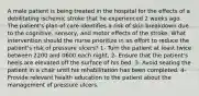 A male patient is being treated in the hospital for the effects of a debilitating ischemic stroke that he experienced 2 weeks ago. The patient's plan of care identifies a risk of skin breakdown due to the cognitive, sensory, and motor effects of the stroke. What intervention should the nurse prioritize in an effort to reduce the patient's risk of pressure ulcers? 1- Turn the patient at least twice between 2200 and 0600 each night. 2- Ensure that the patient's heels are elevated off the surface of his bed. 3- Avoid seating the patient in a chair until his rehabilitation has been completed. 4- Provide relevant health education to the patient about the management of pressure ulcers.