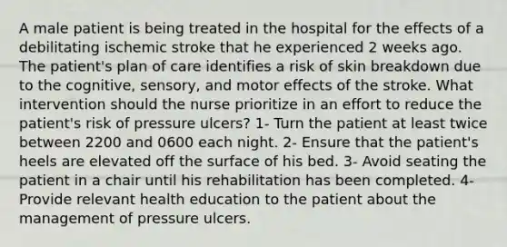 A male patient is being treated in the hospital for the effects of a debilitating ischemic stroke that he experienced 2 weeks ago. The patient's plan of care identifies a risk of skin breakdown due to the cognitive, sensory, and motor effects of the stroke. What intervention should the nurse prioritize in an effort to reduce the patient's risk of pressure ulcers? 1- Turn the patient at least twice between 2200 and 0600 each night. 2- Ensure that the patient's heels are elevated off the surface of his bed. 3- Avoid seating the patient in a chair until his rehabilitation has been completed. 4- Provide relevant health education to the patient about the management of pressure ulcers.