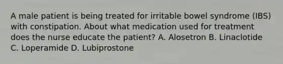 A male patient is being treated for irritable bowel syndrome (IBS) with constipation. About what medication used for treatment does the nurse educate the patient? A. Alosetron B. Linaclotide C. Loperamide D. Lubiprostone